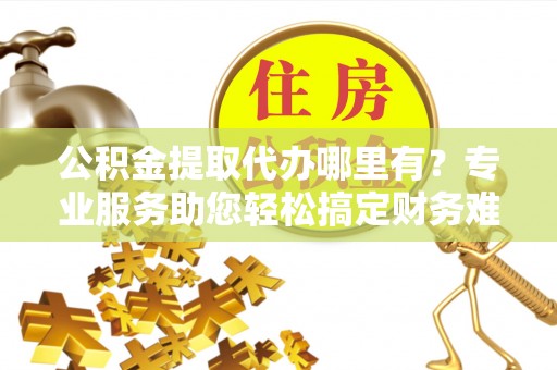 江永公积金提取代办哪里有？专业服务助您轻松搞定财务难题