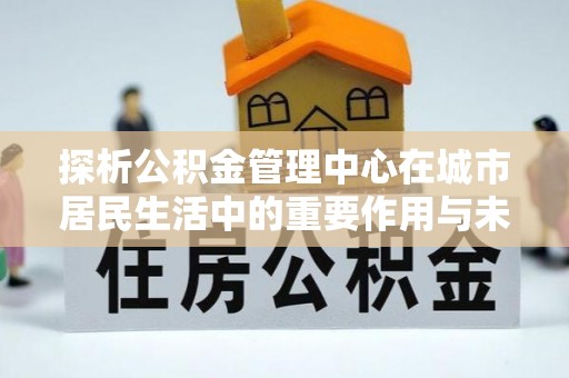 江永探析公积金管理中心在城市居民生活中的重要作用与未来发展趋势