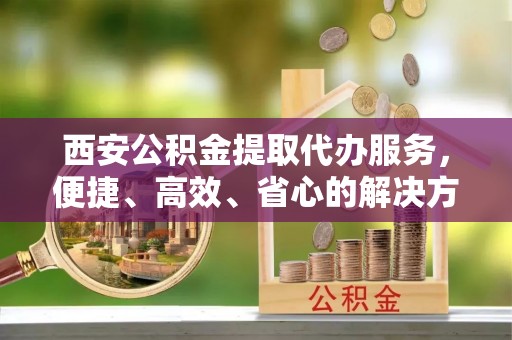江永西安公积金提取代办服务，便捷、高效、省心的解决方案