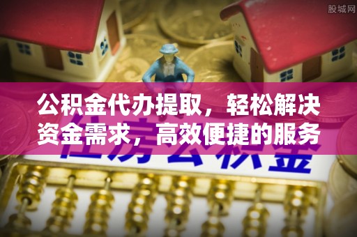 江永公积金代办提取，轻松解决资金需求，高效便捷的服务选择